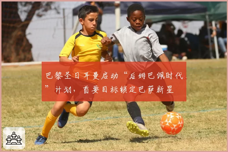 巴黎圣日耳曼启动“后姆巴佩时代”计划，首要目标锁定巴萨新星