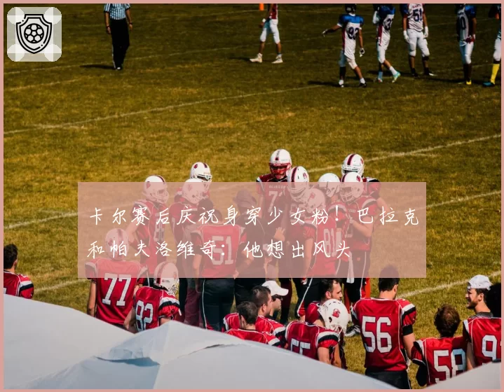 卡尔赛后庆祝身穿少女粉！巴拉克和帕夫洛维奇：他想出风头