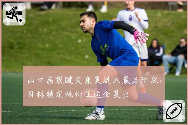 山口茜跟腱炎康复进入最后阶段，目标锁定杭州亚运会复出