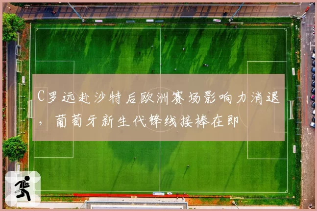 C罗远赴沙特后欧洲赛场影响力消退，葡萄牙新生代锋线接棒在即