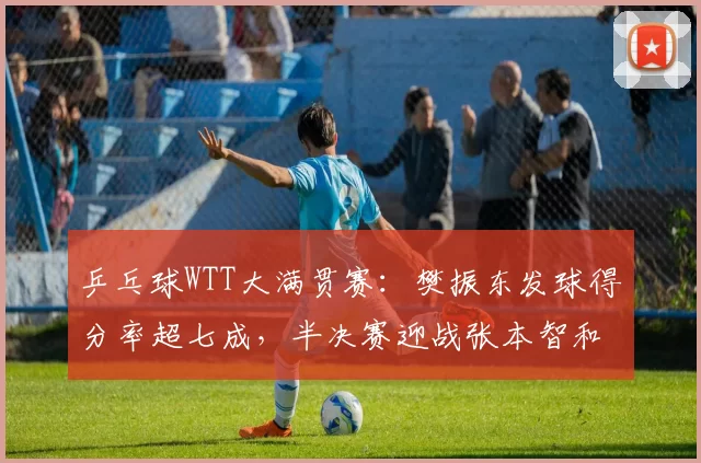 乒乓球WTT大满贯赛:樊振东发球得分率超七成,半决赛迎战张本智和
