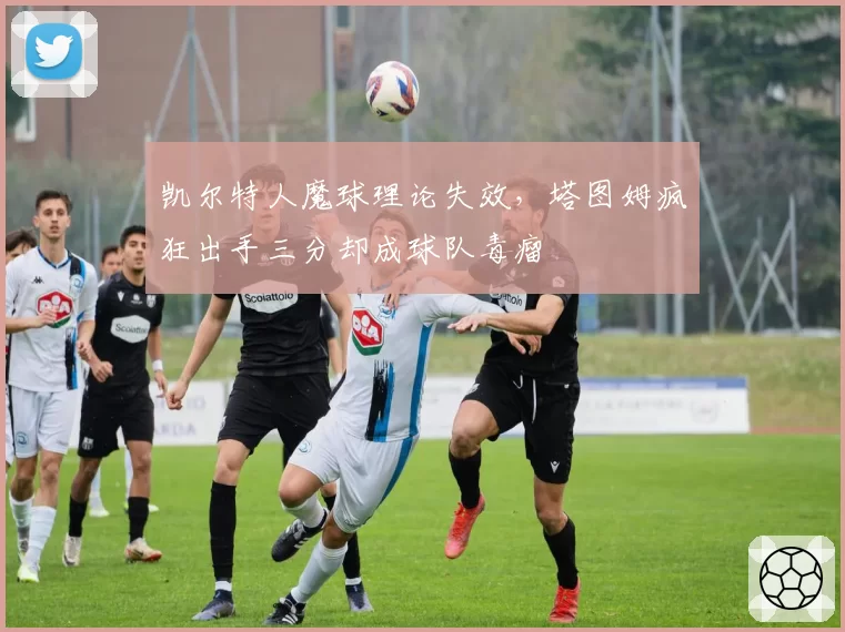 凯尔特人魔球理论失效,塔图姆疯狂出手三分却成球队毒瘤