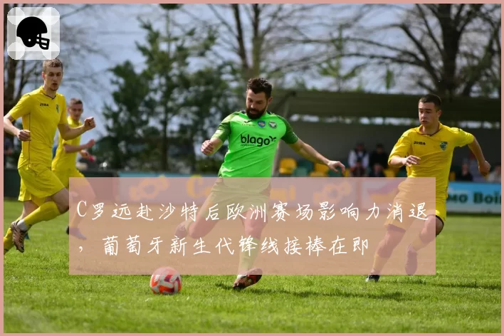 C罗远赴沙特后欧洲赛场影响力消退，葡萄牙新生代锋线接棒在即