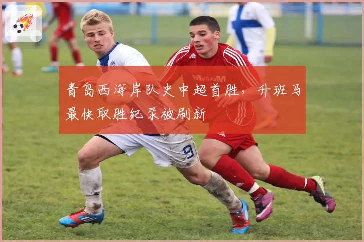 青岛西海岸队史中超首胜，升班马最快取胜纪录被刷新