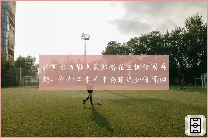 拉塞尔与勒克莱尔潜在互换传闻再起，2027年车手市场暗流如何涌动？