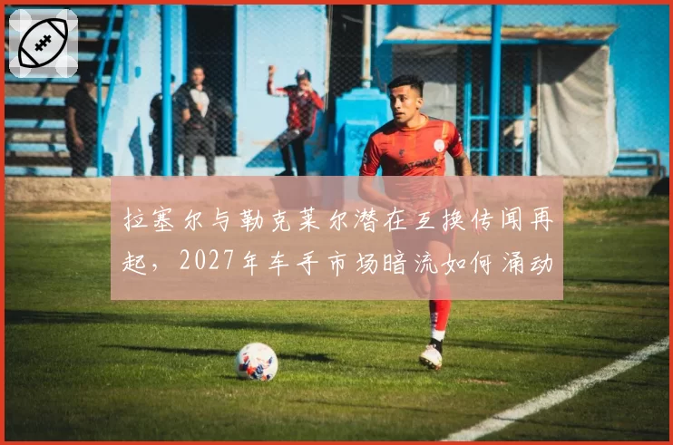 拉塞尔与勒克莱尔潜在互换传闻再起，2027年车手市场暗流如何涌动？