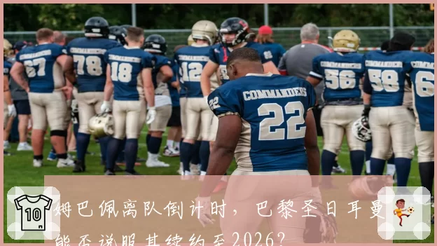 姆巴佩离队倒计时，巴黎圣日耳曼能否说服其续约至2026？