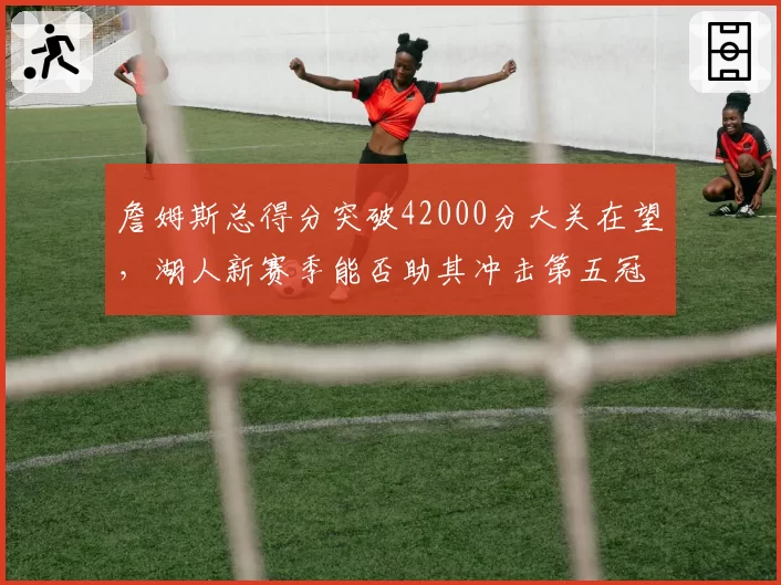 詹姆斯总得分突破42000分大关在望,湖人新赛季能否助其冲击第五冠?