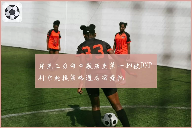 库里三分命中数历史第一却被DNP 科尔轮换策略遭名宿痛批