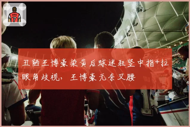 丑陋王博豪染黄后球迷狂竖中指+拉眼角歧视,王博豪无奈叉腰