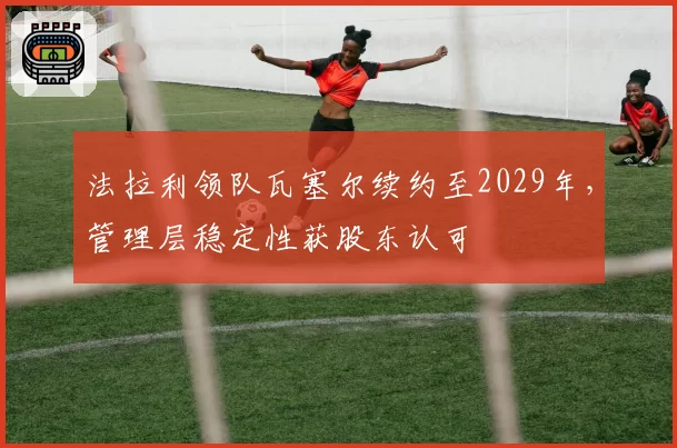 法拉利领队瓦塞尔续约至2029年，管理层稳定性获股东认可