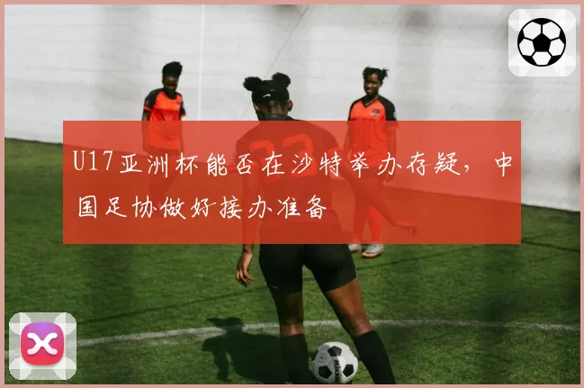 U17亚洲杯能否在沙特举办存疑,中国足协做好接办准备