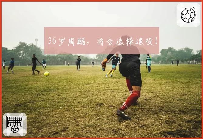 36岁周鹏，将会选择退役！