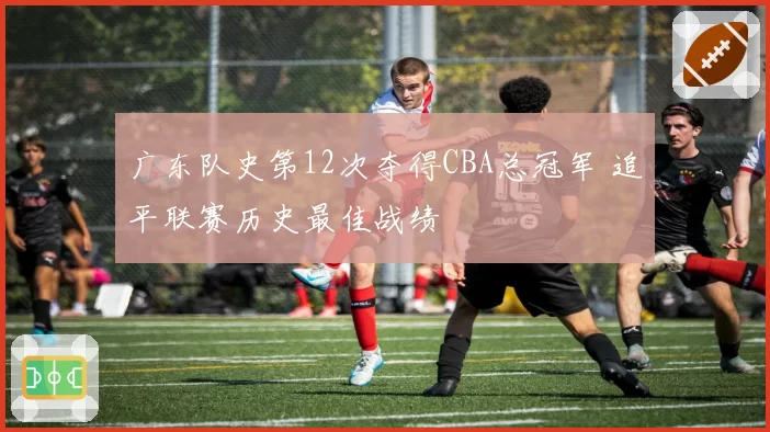 广东队史第12次夺得CBA总冠军 追平联赛历史最佳战绩