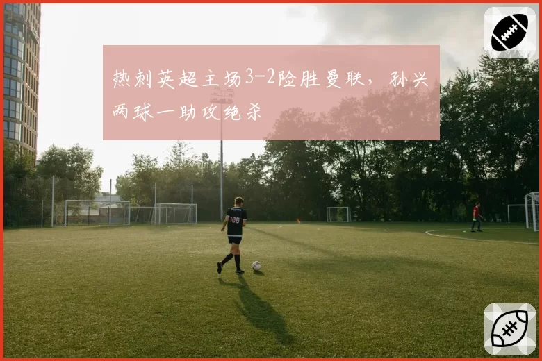 热刺英超主场3-2险胜曼联,孙兴慜两球一助攻绝杀