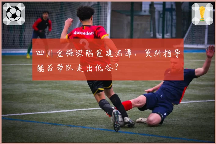 四川金强深陷重建泥潭，莫科指导能否带队走出低谷？