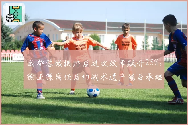 成都蓉城换帅后进攻效率飙升25%，徐正源离任后的战术遗产能否承继？