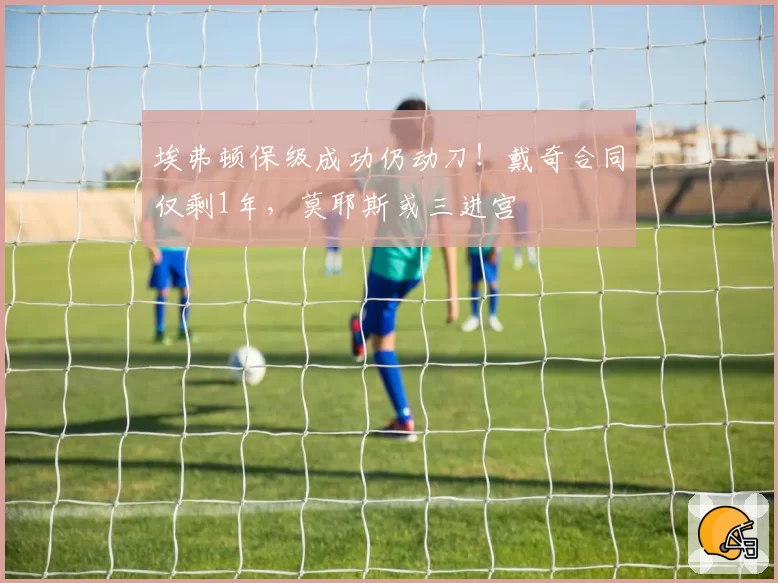 埃弗顿保级成功仍动刀！戴奇合同仅剩1年，莫耶斯或三进宫