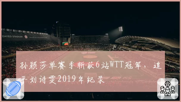 孙颖莎单赛季斩获6站WTT冠军，追平刘诗雯2019年纪录