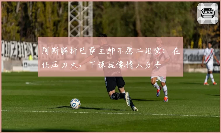 阿斯解析巴萨主帅不愿二进宫:在任压力大,下课就像情人分手