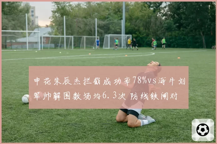 申花朱辰杰拦截成功率78%vs海牛刘军帅解围数场均6.3次 防线铁闸对决
