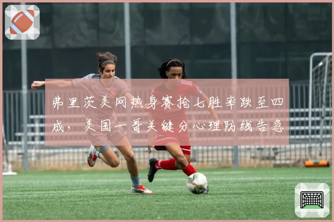 弗里茨美网热身赛抢七胜率跌至四成,美国一哥关键分心理防线告急