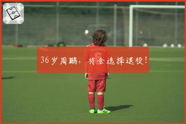 36岁周鹏，将会选择退役！