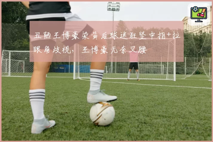 丑陋王博豪染黄后球迷狂竖中指+拉眼角歧视,王博豪无奈叉腰