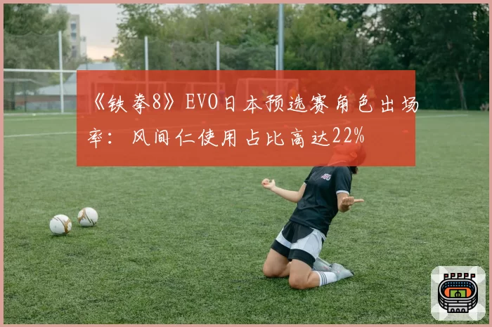 《铁拳8》EVO日本预选赛角色出场率：风间仁使用占比高达22%