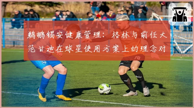 鹈鹕锡安健康管理：格林与前任大范甘迪在球星使用方案上的理念对比