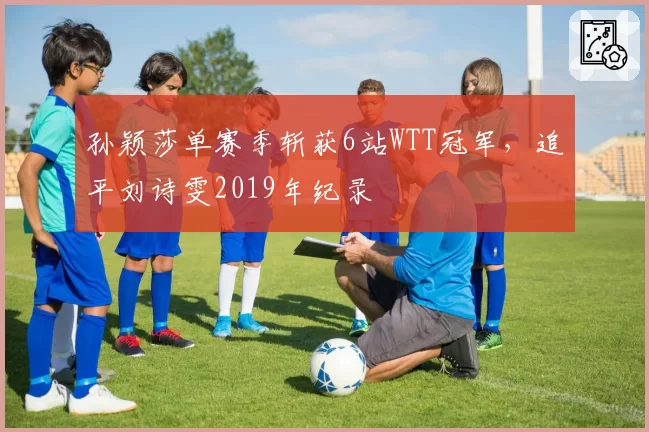 孙颖莎单赛季斩获6站WTT冠军，追平刘诗雯2019年纪录