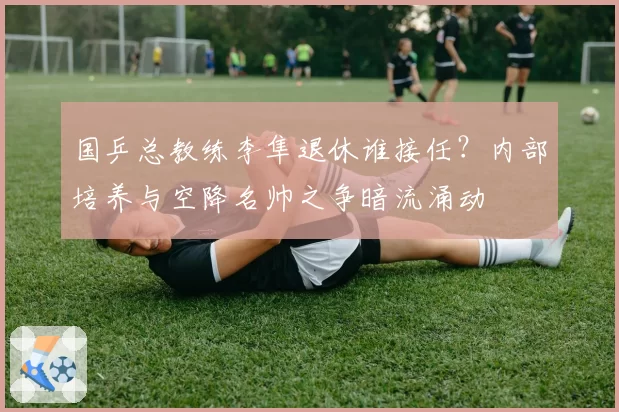 国乒总教练李隼退休谁接任?内部培养与空降名帅之争暗流涌动