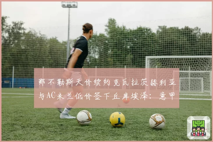 那不勒斯天价续约克瓦拉茨赫利亚与AC米兰低价签下丘库埃泽：意甲边锋价值投资回报率对比