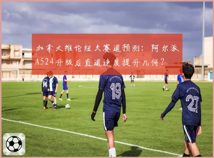 加拿大维伦纽夫赛道预测：阿尔派A524升级后直道速度提升几何？