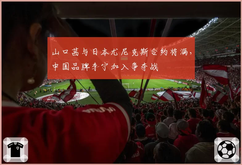 山口茜与日本尤尼克斯合约将满，中国品牌李宁加入争夺战