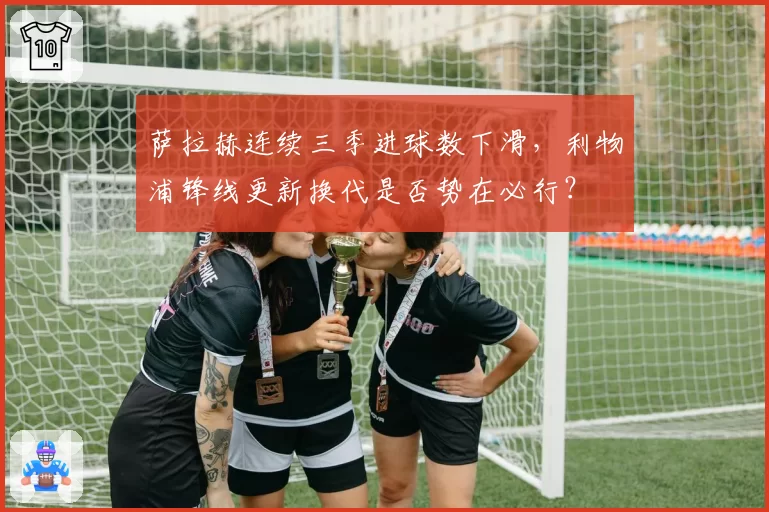 萨拉赫连续三季进球数下滑,利物浦锋线更新换代是否势在必行?