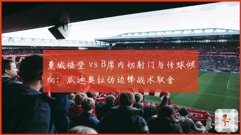 曼城福登 vs B席内切射门与传球倾向:瓜迪奥拉伪边锋战术取舍