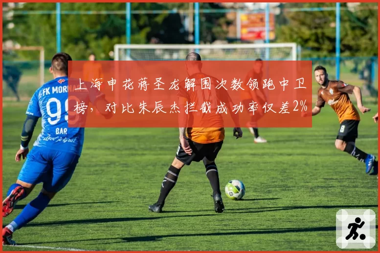 上海申花蒋圣龙解围次数领跑中卫榜，对比朱辰杰拦截成功率仅差2%
