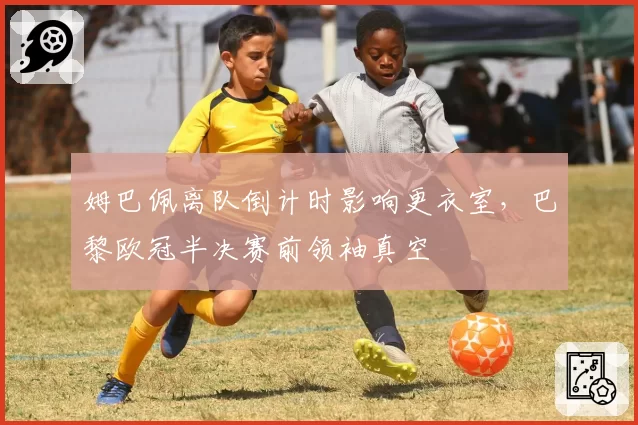 姆巴佩离队倒计时影响更衣室，巴黎欧冠半决赛前领袖真空