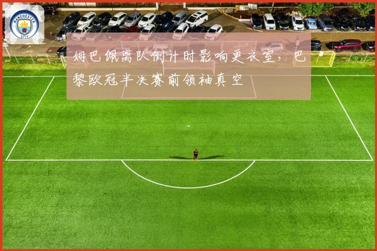 姆巴佩离队倒计时影响更衣室，巴黎欧冠半决赛前领袖真空