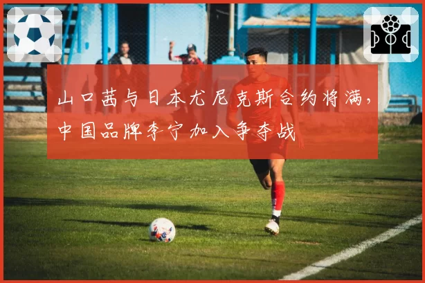 山口茜与日本尤尼克斯合约将满,中国品牌李宁加入争夺战