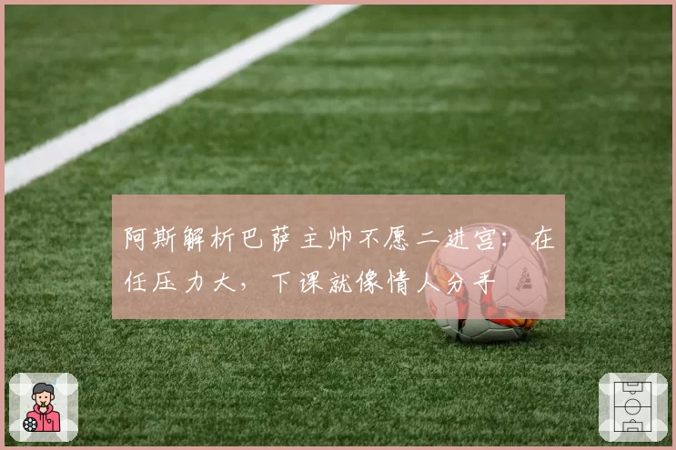 阿斯解析巴萨主帅不愿二进宫:在任压力大,下课就像情人分手