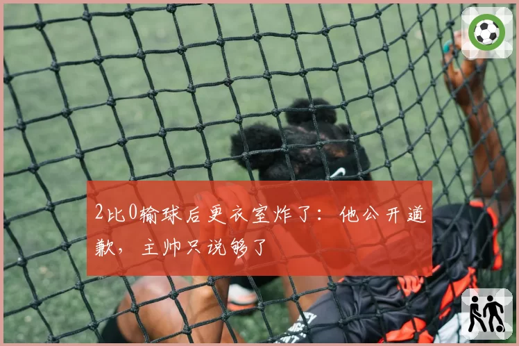2比0输球后更衣室炸了:他公开道歉,主帅只说够了