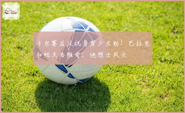 卡尔赛后庆祝身穿少女粉！巴拉克和帕夫洛维奇：他想出风头