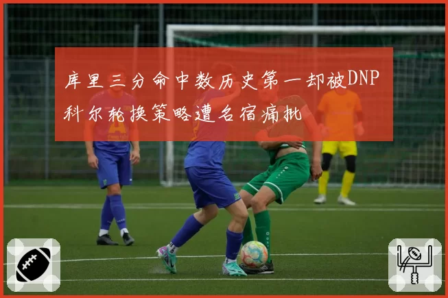 库里三分命中数历史第一却被DNP 科尔轮换策略遭名宿痛批