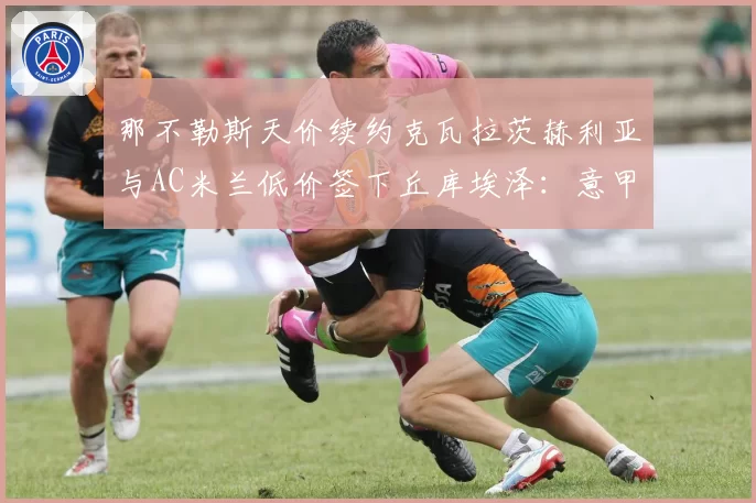 那不勒斯天价续约克瓦拉茨赫利亚与AC米兰低价签下丘库埃泽：意甲边锋价值投资回报率对比