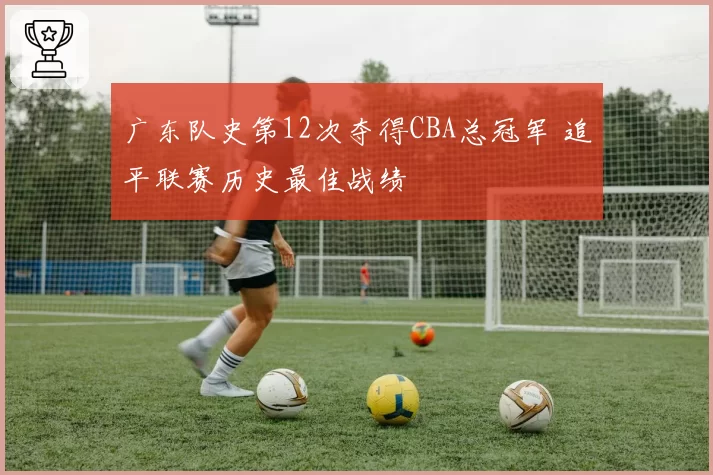 广东队史第12次夺得CBA总冠军 追平联赛历史最佳战绩