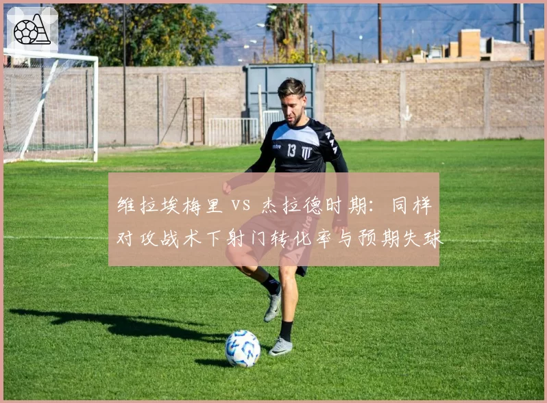 维拉埃梅里 vs 杰拉德时期:同样对攻战术下射门转化率与预期失球差额