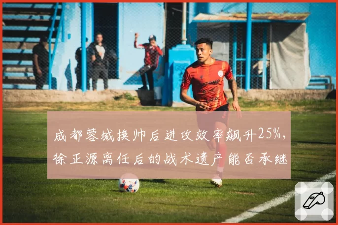 成都蓉城换帅后进攻效率飙升25%，徐正源离任后的战术遗产能否承继？