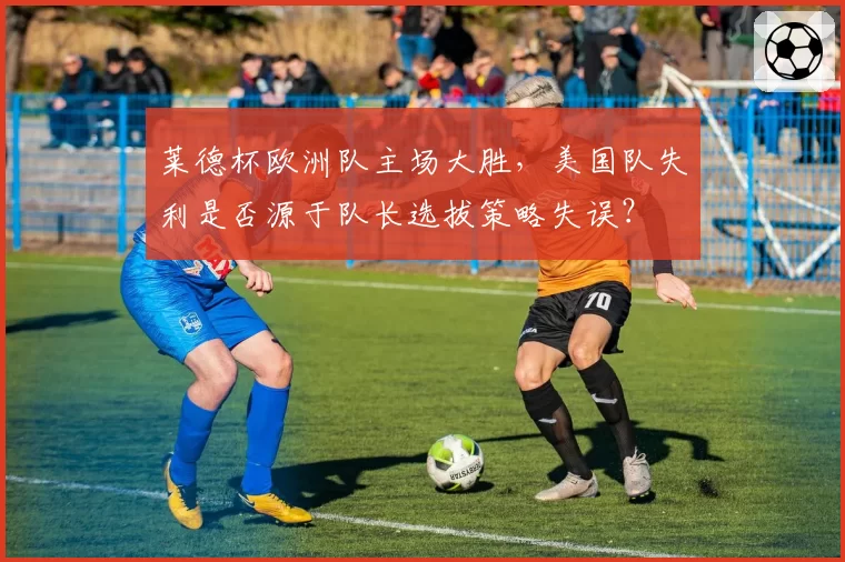 莱德杯欧洲队主场大胜，美国队失利是否源于队长选拔策略失误？